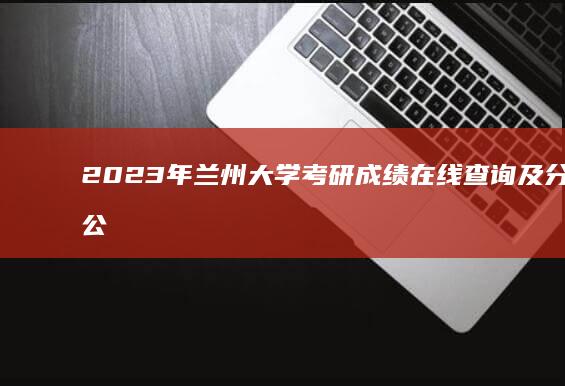 2023年兰州大学考研成绩在线查询及分数线公布指南